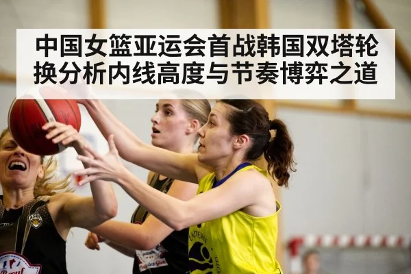 中国女篮亚运会首战韩国双塔轮换分析内线高度与节奏博弈之道